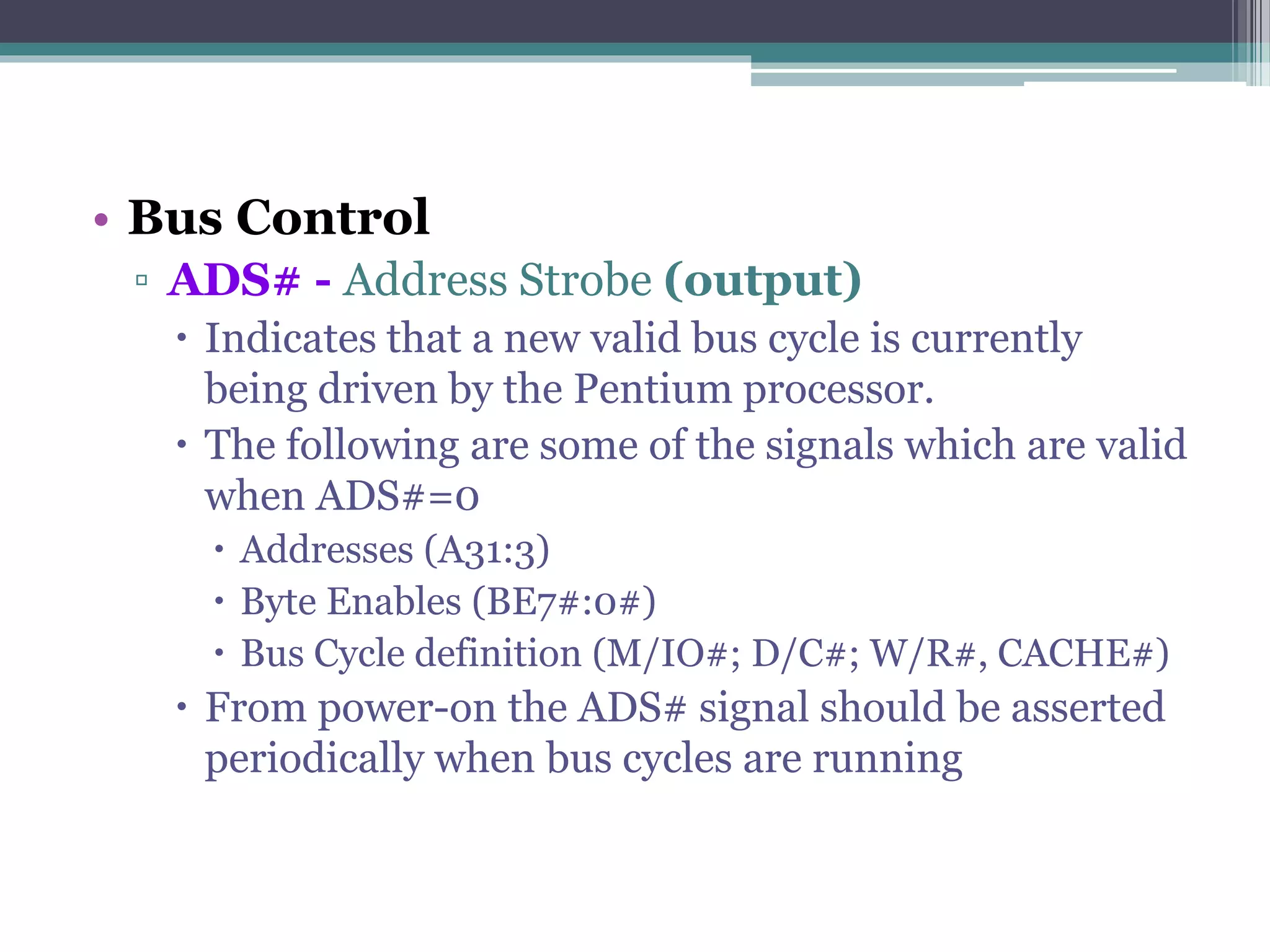• Bus Control
▫ ADS# - Address Strobe (output)
 Indicates that a new valid bus cycle is currently
being driven by the Pentium processor.
 The following are some of the signals which are valid
when ADS#=0
 Addresses (A31:3)
 Byte Enables (BE7#:0#)
 Bus Cycle definition (M/IO#; D/C#; W/R#, CACHE#)
 From power-on the ADS# signal should be asserted
periodically when bus cycles are running
 