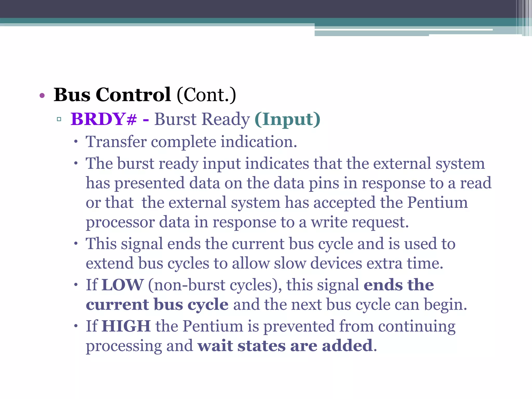 • Bus Control (Cont.)
▫ BRDY# - Burst Ready (Input)
 Transfer complete indication.
 The burst ready input indicates that the external system
has presented data on the data pins in response to a read
or that the external system has accepted the Pentium
processor data in response to a write request.
 This signal ends the current bus cycle and is used to
extend bus cycles to allow slow devices extra time.
 If LOW (non-burst cycles), this signal ends the
current bus cycle and the next bus cycle can begin.
 If HIGH the Pentium is prevented from continuing
processing and wait states are added.
 