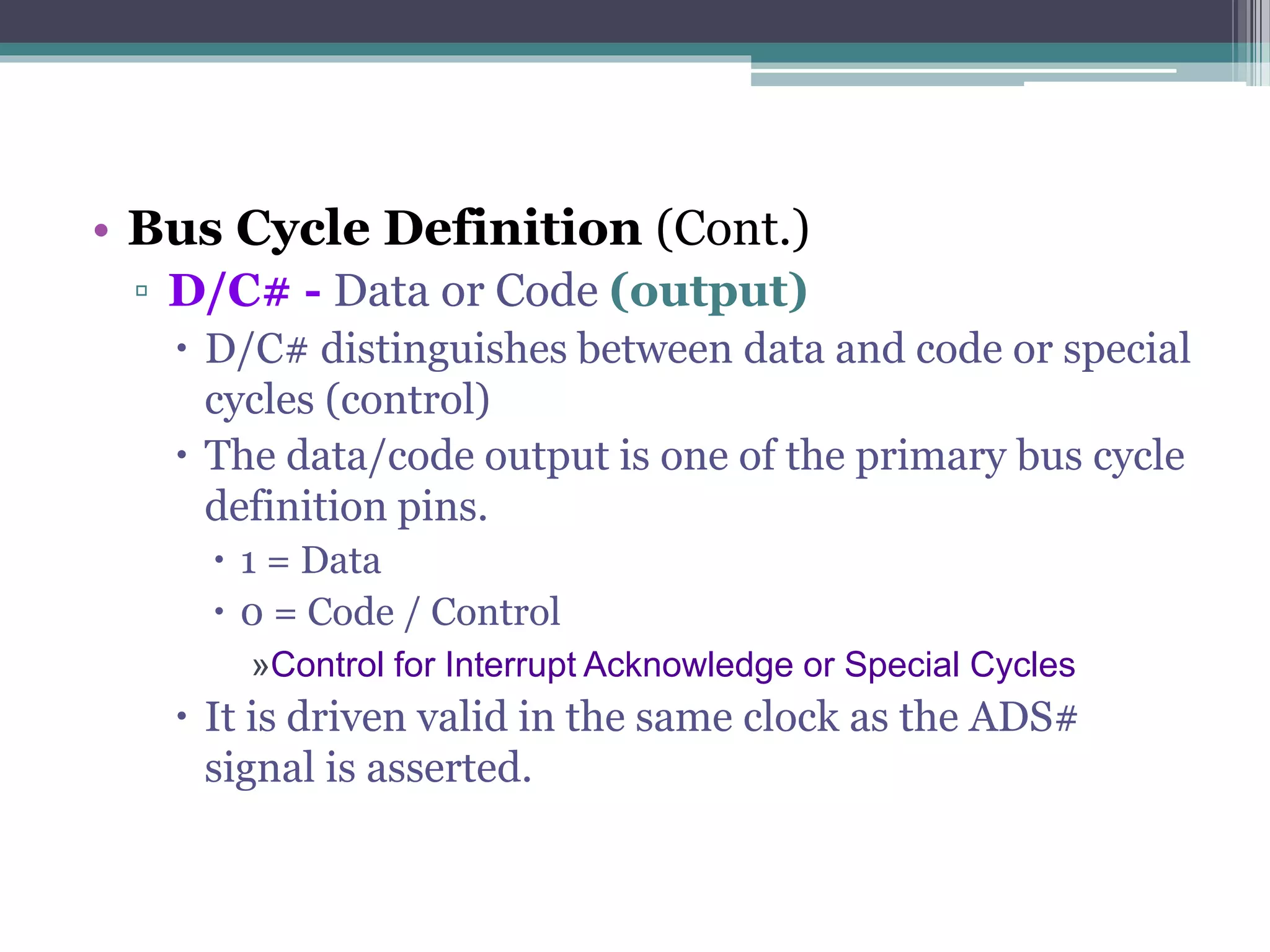 • Bus Cycle Definition (Cont.)
▫ D/C# - Data or Code (output)
 D/C# distinguishes between data and code or special
cycles (control)
 The data/code output is one of the primary bus cycle
definition pins.
 1 = Data
 0 = Code / Control
»Control for Interrupt Acknowledge or Special Cycles
 It is driven valid in the same clock as the ADS#
signal is asserted.
 