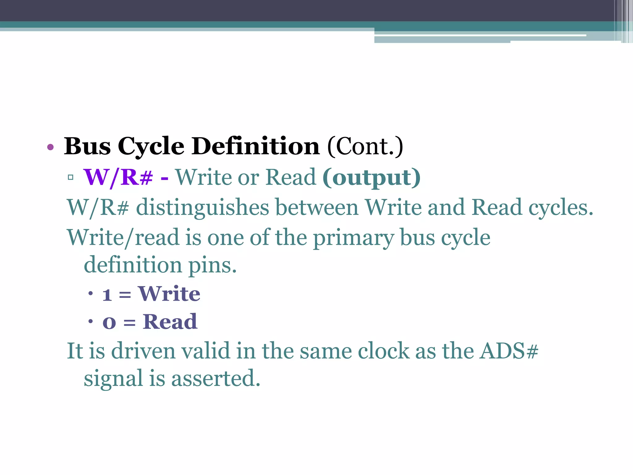 • Bus Cycle Definition (Cont.)
▫ W/R# - Write or Read (output)
W/R# distinguishes between Write and Read cycles.
Write/read is one of the primary bus cycle
definition pins.
 1 = Write
 0 = Read
It is driven valid in the same clock as the ADS#
signal is asserted.
 