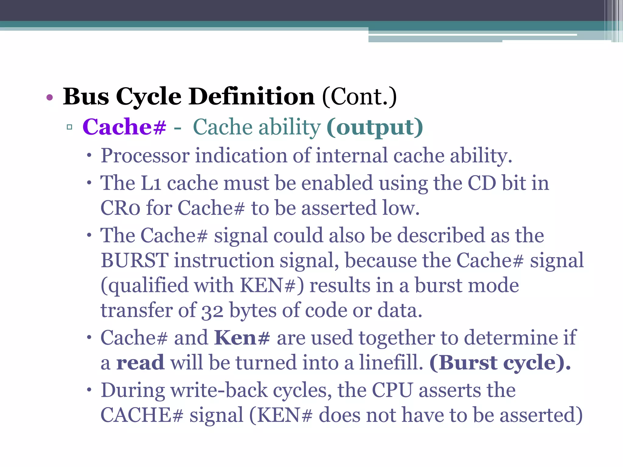 • Bus Cycle Definition (Cont.)
▫ Cache# - Cache ability (output)
 Processor indication of internal cache ability.
 The L1 cache must be enabled using the CD bit in
CR0 for Cache# to be asserted low.
 The Cache# signal could also be described as the
BURST instruction signal, because the Cache# signal
(qualified with KEN#) results in a burst mode
transfer of 32 bytes of code or data.
 Cache# and Ken# are used together to determine if
a read will be turned into a linefill. (Burst cycle).
 During write-back cycles, the CPU asserts the
CACHE# signal (KEN# does not have to be asserted)
 