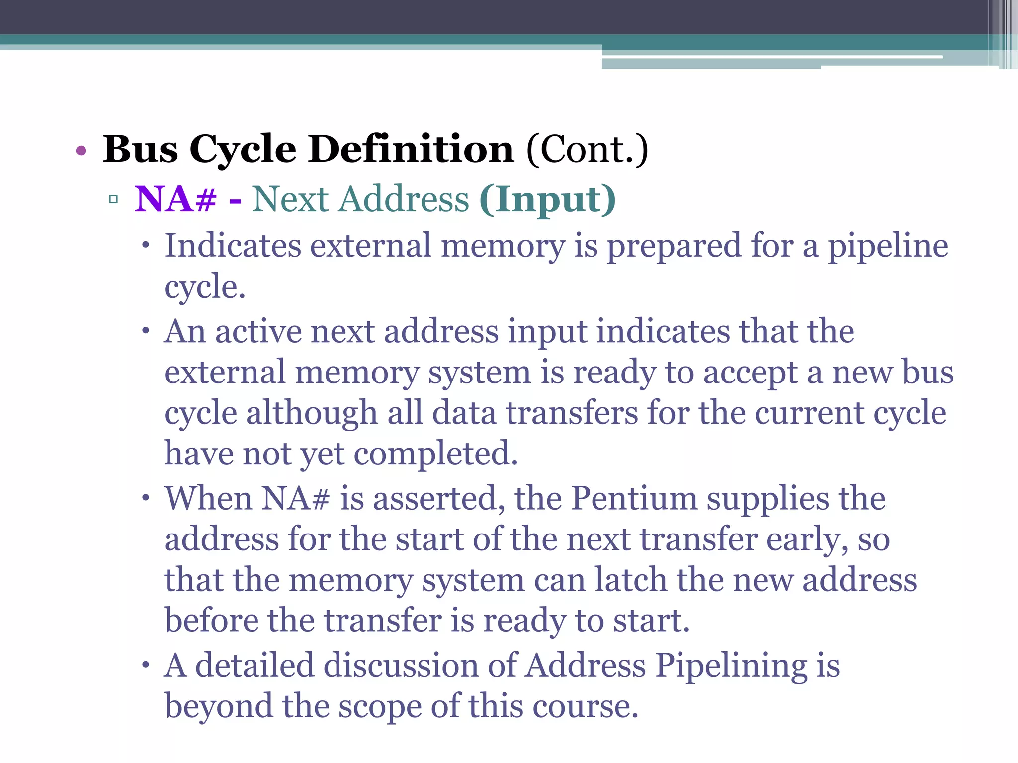• Bus Cycle Definition (Cont.)
▫ NA# - Next Address (Input)
 Indicates external memory is prepared for a pipeline
cycle.
 An active next address input indicates that the
external memory system is ready to accept a new bus
cycle although all data transfers for the current cycle
have not yet completed.
 When NA# is asserted, the Pentium supplies the
address for the start of the next transfer early, so
that the memory system can latch the new address
before the transfer is ready to start.
 A detailed discussion of Address Pipelining is
beyond the scope of this course.
 