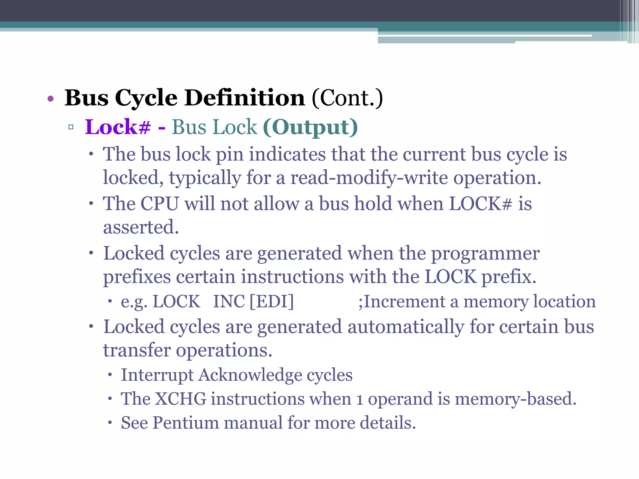 • Bus Cycle Definition (Cont.)
▫ Lock# - Bus Lock (Output)
 The bus lock pin indicates that the current bus cycle is
locked, typically for a read-modify-write operation.
 The CPU will not allow a bus hold when LOCK# is
asserted.
 Locked cycles are generated when the programmer
prefixes certain instructions with the LOCK prefix.
 e.g. LOCK INC [EDI] ;Increment a memory location
 Locked cycles are generated automatically for certain bus
transfer operations.
 Interrupt Acknowledge cycles
 The XCHG instructions when 1 operand is memory-based.
 See Pentium manual for more details.
 