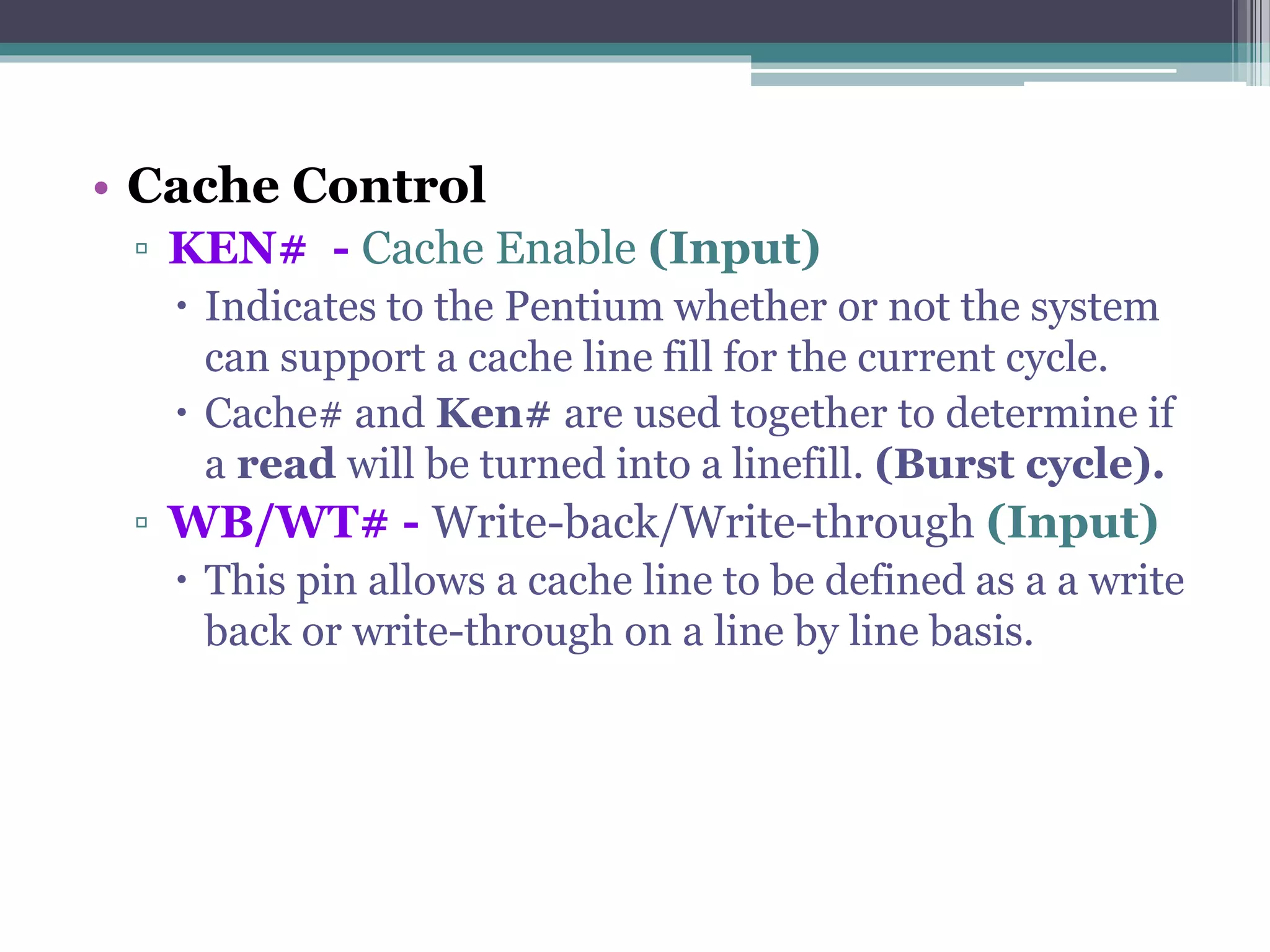 • Cache Control
▫ KEN# - Cache Enable (Input)
 Indicates to the Pentium whether or not the system
can support a cache line fill for the current cycle.
 Cache# and Ken# are used together to determine if
a read will be turned into a linefill. (Burst cycle).
▫ WB/WT# - Write-back/Write-through (Input)
 This pin allows a cache line to be defined as a a write
back or write-through on a line by line basis.
 