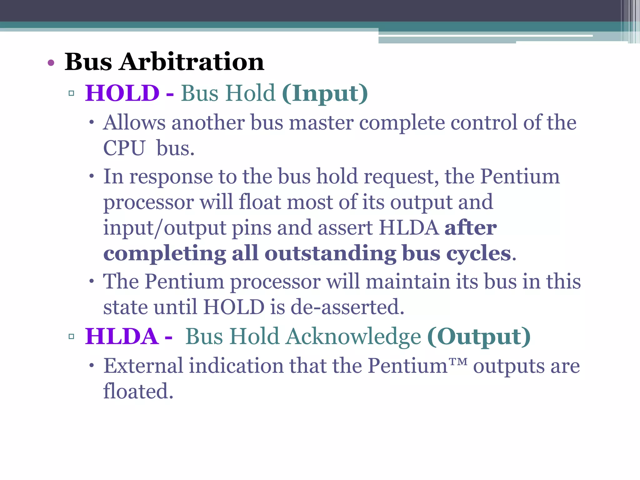 • Bus Arbitration
▫ HOLD - Bus Hold (Input)
 Allows another bus master complete control of the
CPU bus.
 In response to the bus hold request, the Pentium
processor will float most of its output and
input/output pins and assert HLDA after
completing all outstanding bus cycles.
 The Pentium processor will maintain its bus in this
state until HOLD is de-asserted.
▫ HLDA - Bus Hold Acknowledge (Output)
 External indication that the Pentium™ outputs are
floated.
 