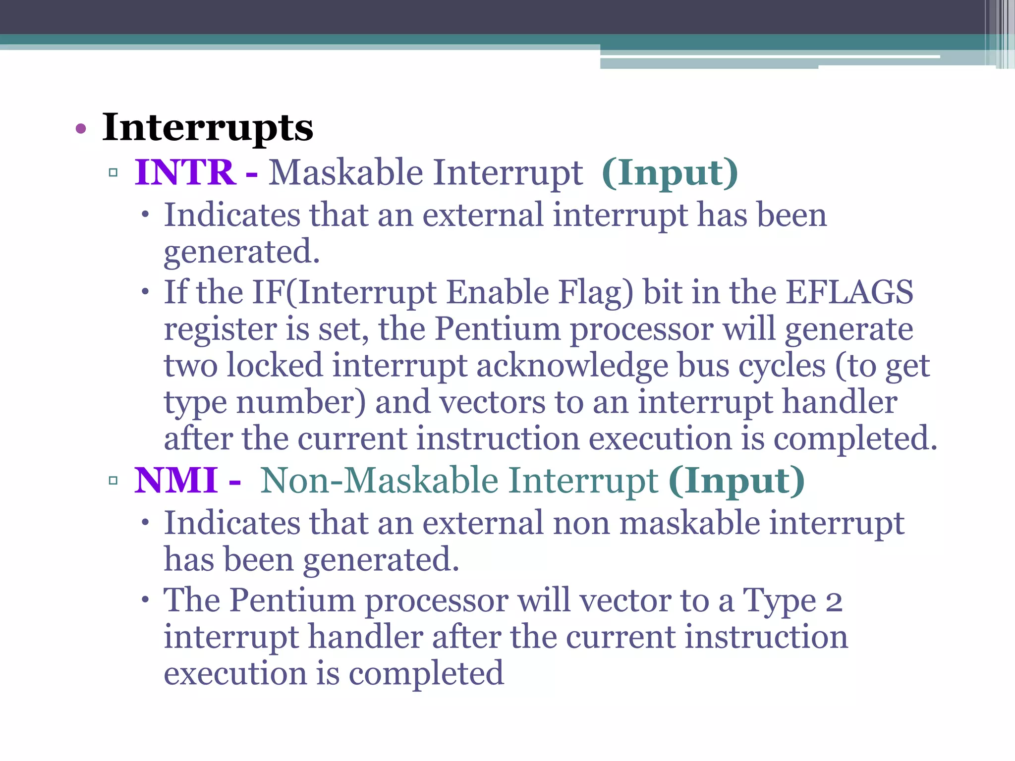 • Interrupts
▫ INTR - Maskable Interrupt (Input)
 Indicates that an external interrupt has been
generated.
 If the IF(Interrupt Enable Flag) bit in the EFLAGS
register is set, the Pentium processor will generate
two locked interrupt acknowledge bus cycles (to get
type number) and vectors to an interrupt handler
after the current instruction execution is completed.
▫ NMI - Non-Maskable Interrupt (Input)
 Indicates that an external non maskable interrupt
has been generated.
 The Pentium processor will vector to a Type 2
interrupt handler after the current instruction
execution is completed
 