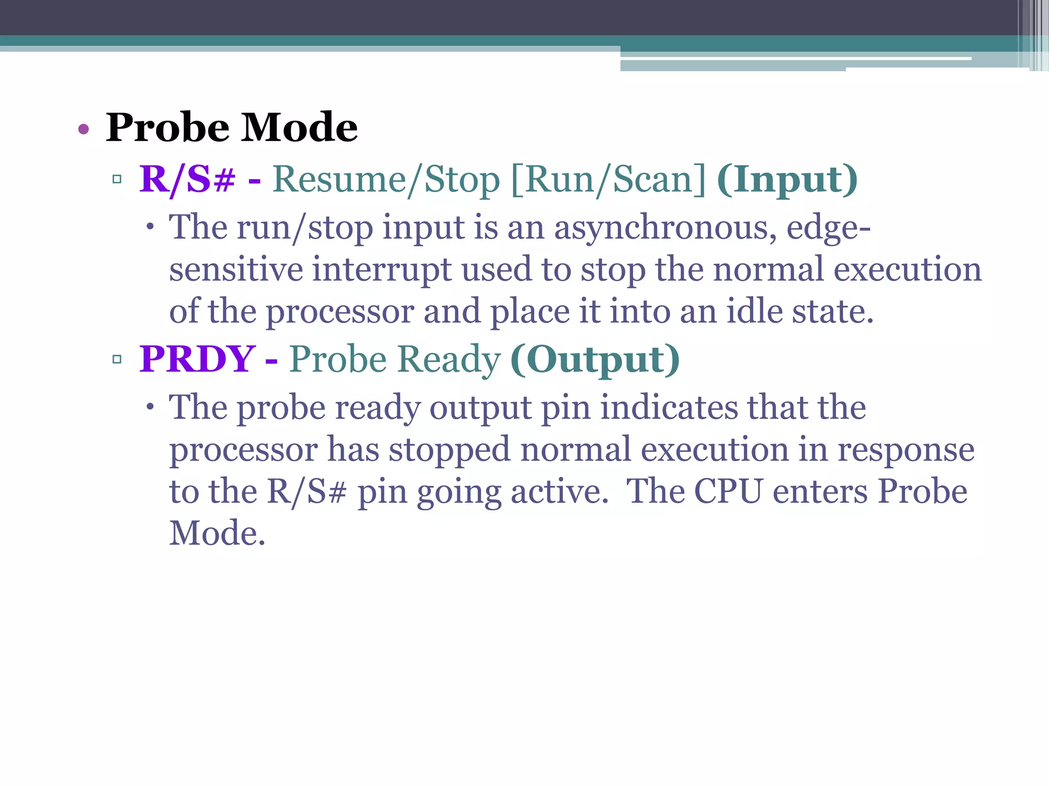 • Probe Mode
▫ R/S# - Resume/Stop [Run/Scan] (Input)
 The run/stop input is an asynchronous, edge-
sensitive interrupt used to stop the normal execution
of the processor and place it into an idle state.
▫ PRDY - Probe Ready (Output)
 The probe ready output pin indicates that the
processor has stopped normal execution in response
to the R/S# pin going active. The CPU enters Probe
Mode.
 