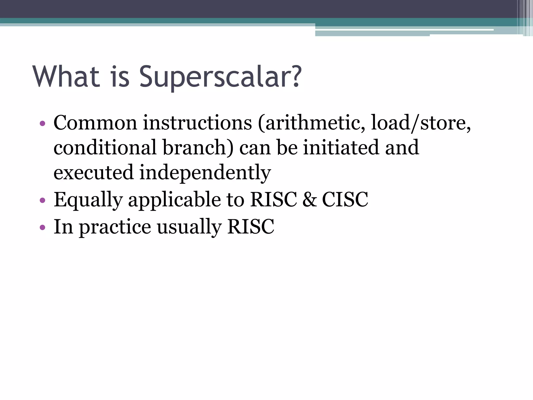 What is Superscalar?
• Common instructions (arithmetic, load/store,
conditional branch) can be initiated and
executed independently
• Equally applicable to RISC & CISC
• In practice usually RISC
 