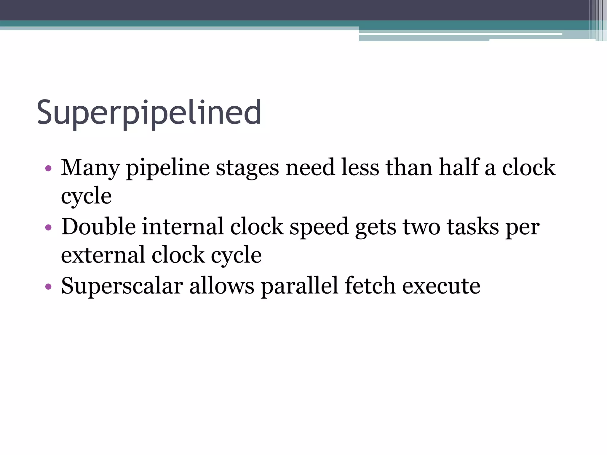 Superpipelined
• Many pipeline stages need less than half a clock
cycle
• Double internal clock speed gets two tasks per
external clock cycle
• Superscalar allows parallel fetch execute
 