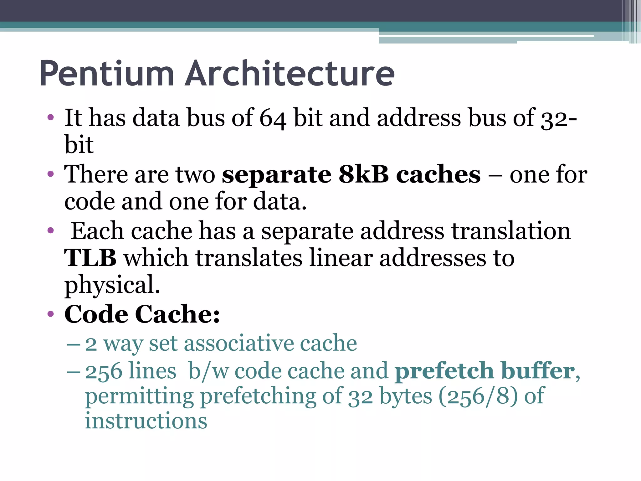 Pentium Architecture
• It has data bus of 64 bit and address bus of 32-
bit
• There are two separate 8kB caches – one for
code and one for data.
• Each cache has a separate address translation
TLB which translates linear addresses to
physical.
• Code Cache:
– 2 way set associative cache
– 256 lines b/w code cache and prefetch buffer,
permitting prefetching of 32 bytes (256/8) of
instructions
 