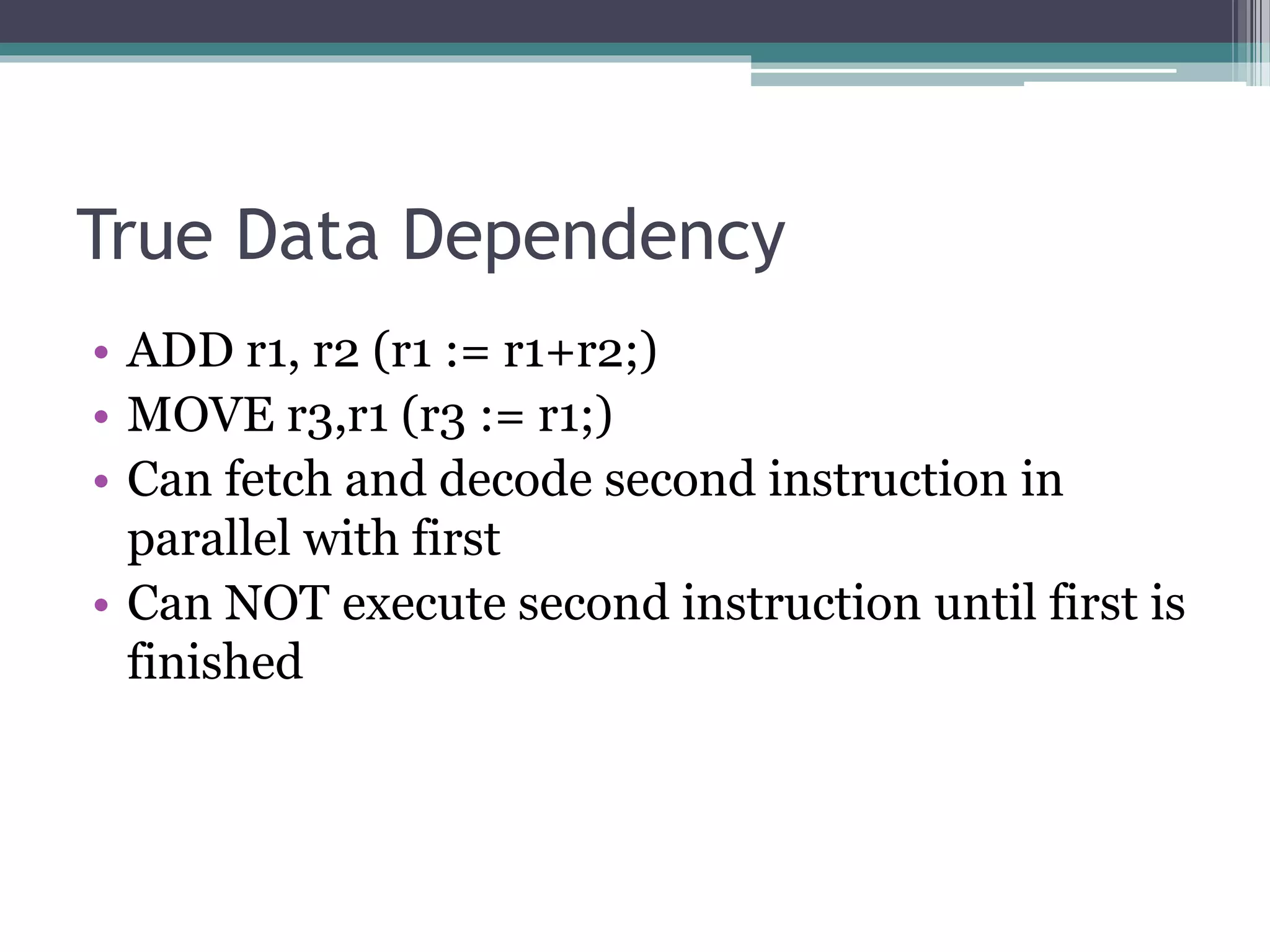 True Data Dependency
• ADD r1, r2 (r1 := r1+r2;)
• MOVE r3,r1 (r3 := r1;)
• Can fetch and decode second instruction in
parallel with first
• Can NOT execute second instruction until first is
finished
 