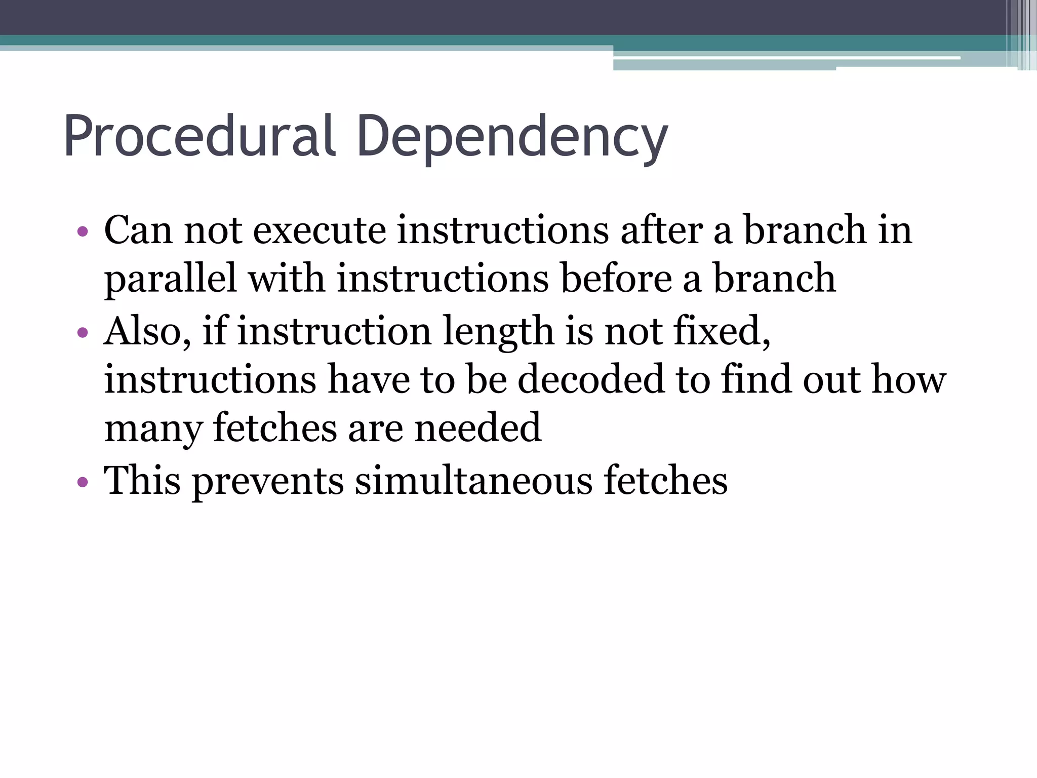 Procedural Dependency
• Can not execute instructions after a branch in
parallel with instructions before a branch
• Also, if instruction length is not fixed,
instructions have to be decoded to find out how
many fetches are needed
• This prevents simultaneous fetches
 
