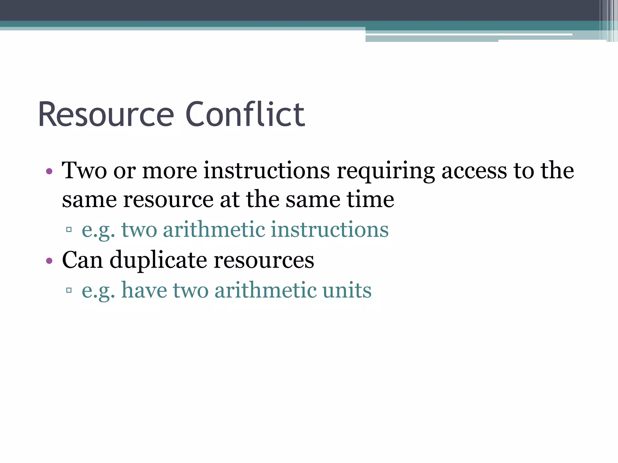 Resource Conflict
• Two or more instructions requiring access to the
same resource at the same time
▫ e.g. two arithmetic instructions
• Can duplicate resources
▫ e.g. have two arithmetic units
 