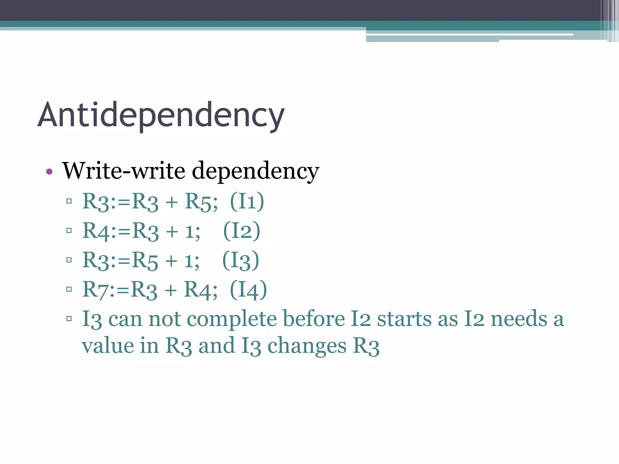 Antidependency
• Write-write dependency
▫ R3:=R3 + R5; (I1)
▫ R4:=R3 + 1; (I2)
▫ R3:=R5 + 1; (I3)
▫ R7:=R3 + R4; (I4)
▫ I3 can not complete before I2 starts as I2 needs a
value in R3 and I3 changes R3
 