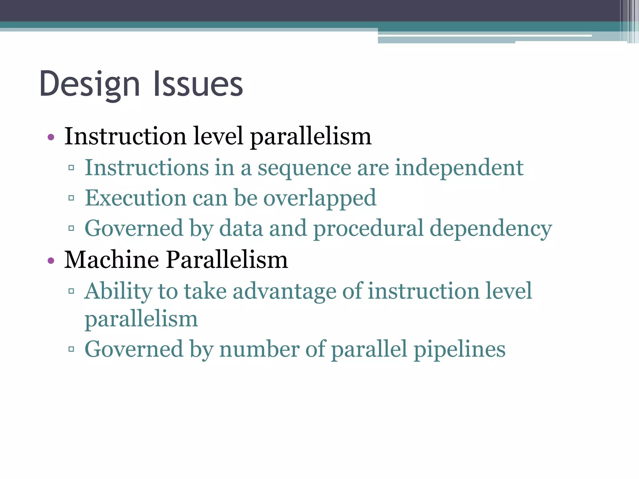 Design Issues
• Instruction level parallelism
▫ Instructions in a sequence are independent
▫ Execution can be overlapped
▫ Governed by data and procedural dependency
• Machine Parallelism
▫ Ability to take advantage of instruction level
parallelism
▫ Governed by number of parallel pipelines
 