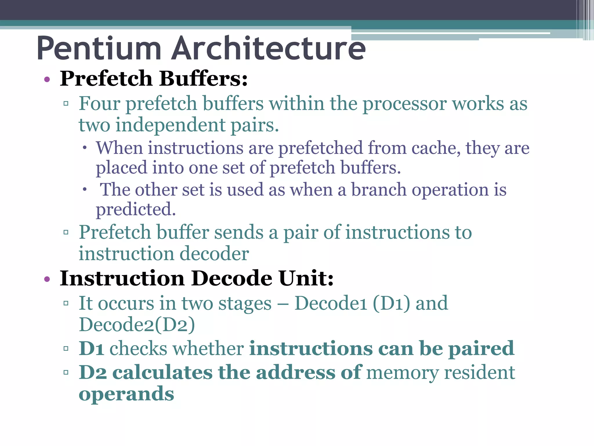 Pentium Architecture
• Prefetch Buffers:
▫ Four prefetch buffers within the processor works as
two independent pairs.
 When instructions are prefetched from cache, they are
placed into one set of prefetch buffers.
 The other set is used as when a branch operation is
predicted.
▫ Prefetch buffer sends a pair of instructions to
instruction decoder
• Instruction Decode Unit:
▫ It occurs in two stages – Decode1 (D1) and
Decode2(D2)
▫ D1 checks whether instructions can be paired
▫ D2 calculates the address of memory resident
operands
 