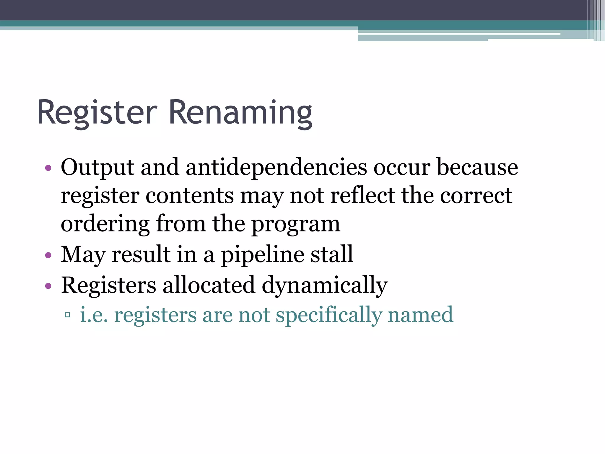 Register Renaming
• Output and antidependencies occur because
register contents may not reflect the correct
ordering from the program
• May result in a pipeline stall
• Registers allocated dynamically
▫ i.e. registers are not specifically named
 