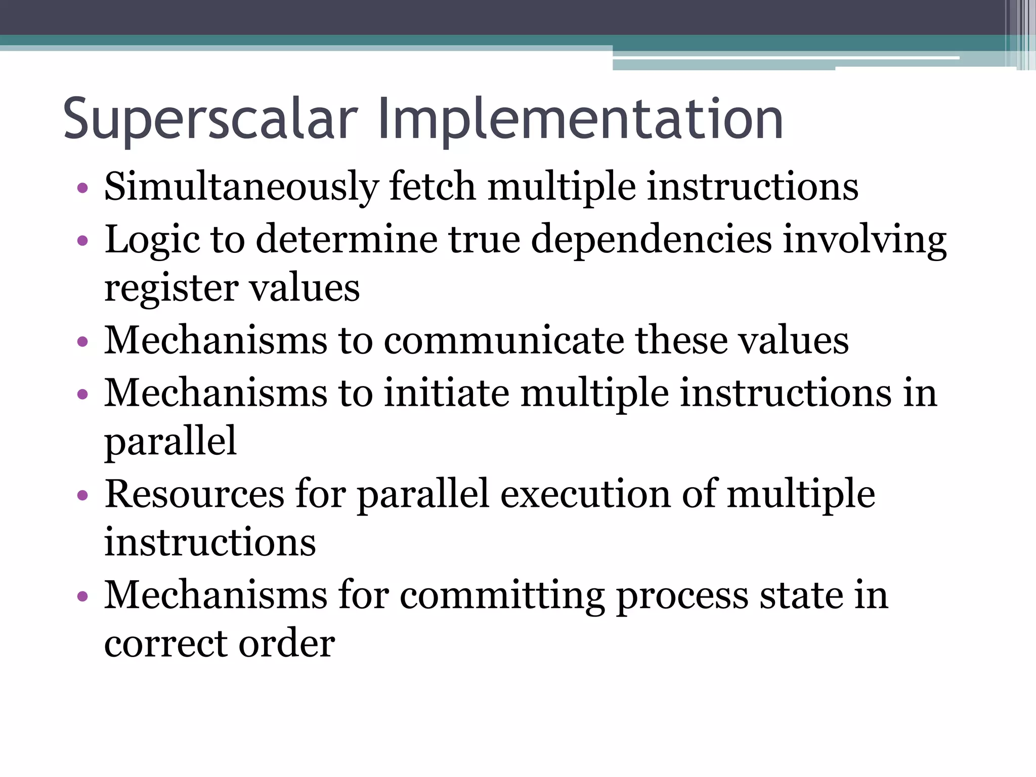 Superscalar Implementation
• Simultaneously fetch multiple instructions
• Logic to determine true dependencies involving
register values
• Mechanisms to communicate these values
• Mechanisms to initiate multiple instructions in
parallel
• Resources for parallel execution of multiple
instructions
• Mechanisms for committing process state in
correct order
 