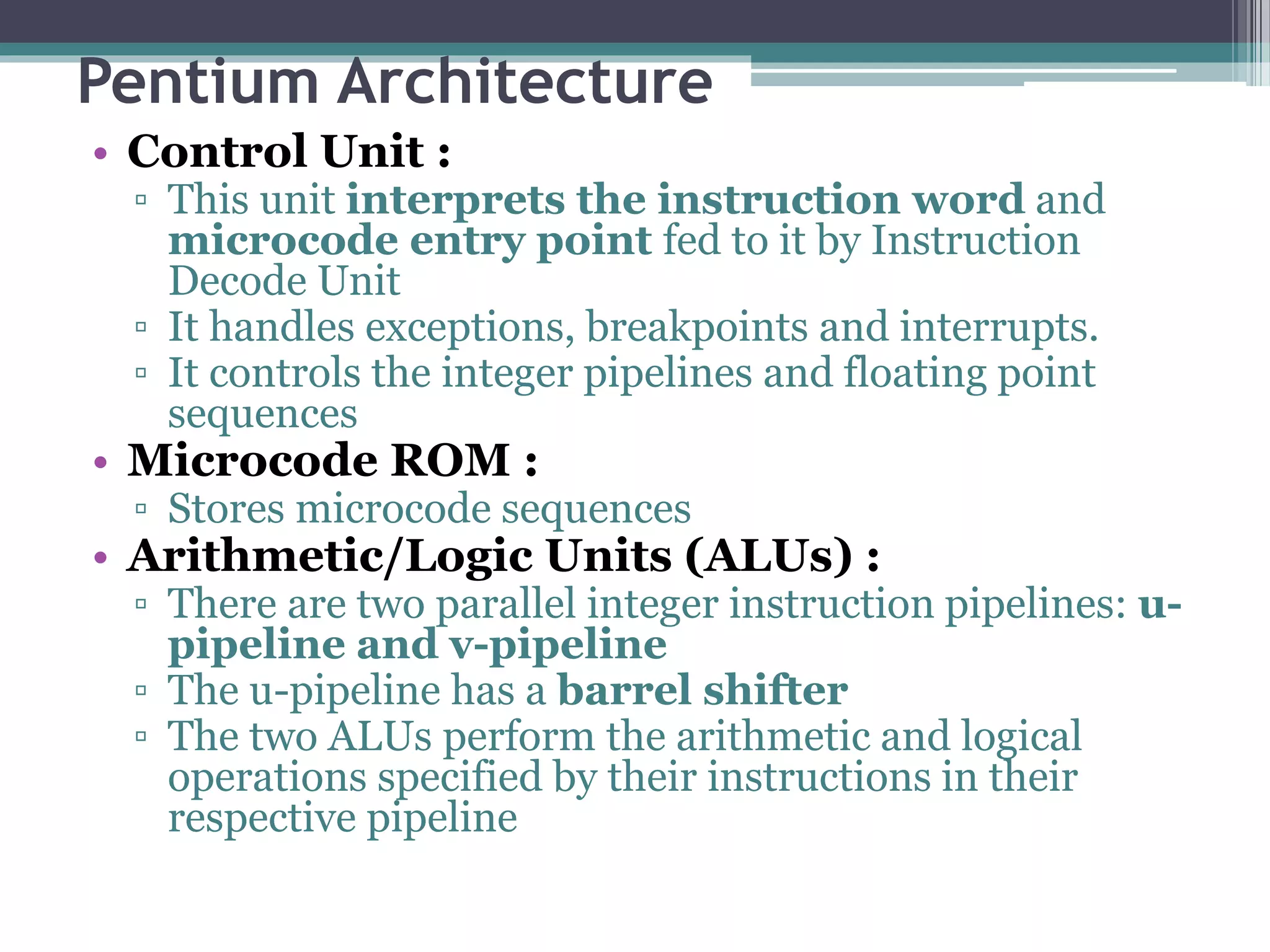 Pentium Architecture
• Control Unit :
▫ This unit interprets the instruction word and
microcode entry point fed to it by Instruction
Decode Unit
▫ It handles exceptions, breakpoints and interrupts.
▫ It controls the integer pipelines and floating point
sequences
• Microcode ROM :
▫ Stores microcode sequences
• Arithmetic/Logic Units (ALUs) :
▫ There are two parallel integer instruction pipelines: u-
pipeline and v-pipeline
▫ The u-pipeline has a barrel shifter
▫ The two ALUs perform the arithmetic and logical
operations specified by their instructions in their
respective pipeline
 