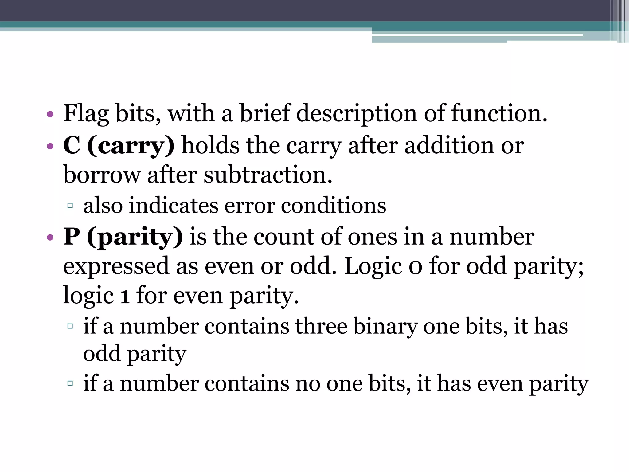 • Flag bits, with a brief description of function.
• C (carry) holds the carry after addition or
borrow after subtraction.
▫ also indicates error conditions
• P (parity) is the count of ones in a number
expressed as even or odd. Logic 0 for odd parity;
logic 1 for even parity.
▫ if a number contains three binary one bits, it has
odd parity
▫ if a number contains no one bits, it has even parity
 