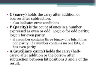 • C (carry) holds the carry after addition or
borrow after subtraction.
▫ also indicates error conditions
• P (parity) is the count of ones in a number
expressed as even or odd. Logic 0 for odd parity;
logic 1 for even parity.
▫ if a number contains three binary one bits, it has
odd parity; If a number contains no one bits, it
has even parity
• A (auxiliary carry) holds the carry (half-
carry) after addition or the borrow after
subtraction between bit positions 3 and 4 of the
result.
 