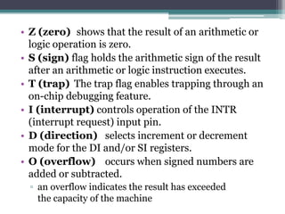 • Z (zero) shows that the result of an arithmetic or
logic operation is zero.
• S (sign) flag holds the arithmetic sign of the result
after an arithmetic or logic instruction executes.
• T (trap) The trap flag enables trapping through an
on-chip debugging feature.
• I (interrupt) controls operation of the INTR
(interrupt request) input pin.
• D (direction) selects increment or decrement
mode for the DI and/or SI registers.
• O (overflow) occurs when signed numbers are
added or subtracted.
▫ an overflow indicates the result has exceeded
the capacity of the machine
 