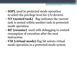 • IOPL used in protected mode operation
to select the privilege level for I/O devices.
• NT (nested task) flag indicates the current
task is nested within another task in protected
mode operation.
• RF (resume) used with debugging to control
resumption of execution after the next
instruction.
• VM (virtual mode) flag bit selects virtual
mode operation in a protected mode system
 