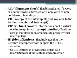 • AC, (alignment check) flag bit activates if a word
or doubleword is addressed on a non-word or non-
doubleword boundary.
• VIF is a copy of the interrupt flag bit available to the
Pentium 4–(virtual interrupt)
• VIP (virtual) provides information about a virtual
mode interrupt for (interrupt pending) Pentium.
▫ used in multitasking environments to provide virtual
interrupt flags
• ID (identification) flag indicates that the
Pentium microprocessors support the CPUID
instruction.
▫ CPUID instruction provides the system with
information about the Pentium microprocessor
 