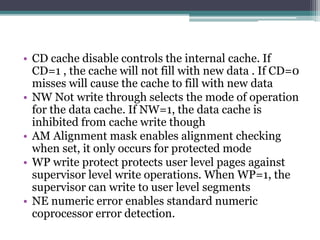 • CD cache disable controls the internal cache. If
CD=1 , the cache will not fill with new data . If CD=0
misses will cause the cache to fill with new data
• NW Not write through selects the mode of operation
for the data cache. If NW=1, the data cache is
inhibited from cache write though
• AM Alignment mask enables alignment checking
when set, it only occurs for protected mode
• WP write protect protects user level pages against
supervisor level write operations. When WP=1, the
supervisor can write to user level segments
• NE numeric error enables standard numeric
coprocessor error detection.
 