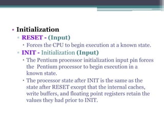 • Initialization
▫ RESET - (Input)
 Forces the CPU to begin execution at a known state.
▫ INIT - Initialization (Input)
 The Pentium processor initialization input pin forces
the Pentium processor to begin execution in a
known state.
 The processor state after INIT is the same as the
state after RESET except that the internal caches,
write buffers, and floating point registers retain the
values they had prior to INIT.
 