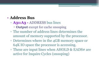 • Address Bus
▫ A31:A3 - ADDRESS bus lines
 Output except for cache snooping
▫ The number of address lines determines the
amount of memory supported by the processor.
▫ Determines where in the 4GB memory space or
64K IO space the processor is accessing.
▫ These are input lines when AHOLD & EADS# are
active for Inquire Cycles (snooping)
 