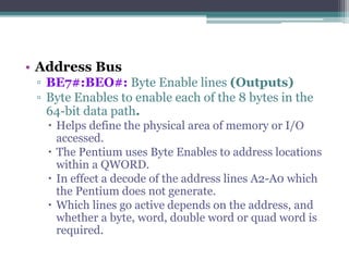• Address Bus
▫ BE7#:BEO#: Byte Enable lines (Outputs)
▫ Byte Enables to enable each of the 8 bytes in the
64-bit data path.
 Helps define the physical area of memory or I/O
accessed.
 The Pentium uses Byte Enables to address locations
within a QWORD.
 In effect a decode of the address lines A2-A0 which
the Pentium does not generate.
 Which lines go active depends on the address, and
whether a byte, word, double word or quad word is
required.
 