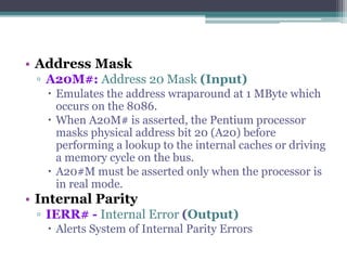 • Address Mask
▫ A20M#: Address 20 Mask (Input)
 Emulates the address wraparound at 1 MByte which
occurs on the 8086.
 When A20M# is asserted, the Pentium processor
masks physical address bit 20 (A20) before
performing a lookup to the internal caches or driving
a memory cycle on the bus.
 A20#M must be asserted only when the processor is
in real mode.
• Internal Parity
▫ IERR# - Internal Error (Output)
 Alerts System of Internal Parity Errors
 