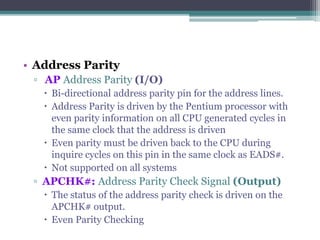 • Address Parity
▫ AP Address Parity (I/O)
 Bi-directional address parity pin for the address lines.
 Address Parity is driven by the Pentium processor with
even parity information on all CPU generated cycles in
the same clock that the address is driven
 Even parity must be driven back to the CPU during
inquire cycles on this pin in the same clock as EADS#.
 Not supported on all systems
▫ APCHK#: Address Parity Check Signal (Output)
 The status of the address parity check is driven on the
APCHK# output.
 Even Parity Checking
 