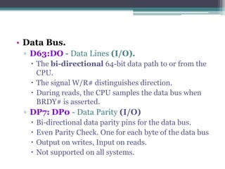• Data Bus.
▫ D63:DO - Data Lines (I/O).
 The bi-directional 64-bit data path to or from the
CPU.
 The signal W/R# distinguishes direction.
 During reads, the CPU samples the data bus when
BRDY# is asserted.
▫ DP7: DP0 - Data Parity (I/O)
 Bi-directional data parity pins for the data bus.
 Even Parity Check. One for each byte of the data bus
 Output on writes, Input on reads.
 Not supported on all systems.
 