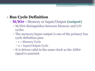 • Bus Cycle Definition
▫ M/IO# - Memory or Input/Output (output)
 M/IO# distinguishes between Memory and I/O
cycles.
 The memory/input-output is one of the primary bus
cycle definition pins.
 1 = Memory Cycle
 0 = Input/Output Cycle
 It is driven valid in the same clock as the ADS#
signal is asserted.
 