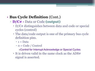 • Bus Cycle Definition (Cont.)
▫ D/C# - Data or Code (output)
 D/C# distinguishes between data and code or special
cycles (control)
 The data/code output is one of the primary bus cycle
definition pins.
 1 = Data
 0 = Code / Control
»Control for Interrupt Acknowledge or Special Cycles
 It is driven valid in the same clock as the ADS#
signal is asserted.
 