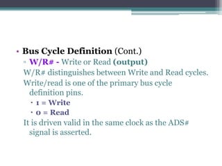 • Bus Cycle Definition (Cont.)
▫ W/R# - Write or Read (output)
W/R# distinguishes between Write and Read cycles.
Write/read is one of the primary bus cycle
definition pins.
 1 = Write
 0 = Read
It is driven valid in the same clock as the ADS#
signal is asserted.
 