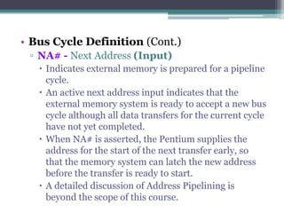 • Bus Cycle Definition (Cont.)
▫ NA# - Next Address (Input)
 Indicates external memory is prepared for a pipeline
cycle.
 An active next address input indicates that the
external memory system is ready to accept a new bus
cycle although all data transfers for the current cycle
have not yet completed.
 When NA# is asserted, the Pentium supplies the
address for the start of the next transfer early, so
that the memory system can latch the new address
before the transfer is ready to start.
 A detailed discussion of Address Pipelining is
beyond the scope of this course.
 