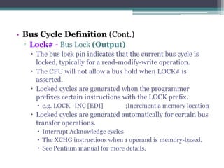 • Bus Cycle Definition (Cont.)
▫ Lock# - Bus Lock (Output)
 The bus lock pin indicates that the current bus cycle is
locked, typically for a read-modify-write operation.
 The CPU will not allow a bus hold when LOCK# is
asserted.
 Locked cycles are generated when the programmer
prefixes certain instructions with the LOCK prefix.
 e.g. LOCK INC [EDI] ;Increment a memory location
 Locked cycles are generated automatically for certain bus
transfer operations.
 Interrupt Acknowledge cycles
 The XCHG instructions when 1 operand is memory-based.
 See Pentium manual for more details.
 