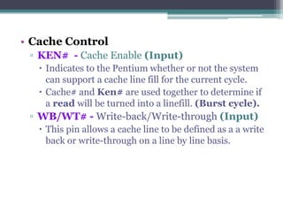 • Cache Control
▫ KEN# - Cache Enable (Input)
 Indicates to the Pentium whether or not the system
can support a cache line fill for the current cycle.
 Cache# and Ken# are used together to determine if
a read will be turned into a linefill. (Burst cycle).
▫ WB/WT# - Write-back/Write-through (Input)
 This pin allows a cache line to be defined as a a write
back or write-through on a line by line basis.
 