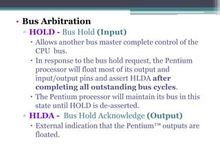 • Bus Arbitration
▫ HOLD - Bus Hold (Input)
 Allows another bus master complete control of the
CPU bus.
 In response to the bus hold request, the Pentium
processor will float most of its output and
input/output pins and assert HLDA after
completing all outstanding bus cycles.
 The Pentium processor will maintain its bus in this
state until HOLD is de-asserted.
▫ HLDA - Bus Hold Acknowledge (Output)
 External indication that the Pentium™ outputs are
floated.
 
