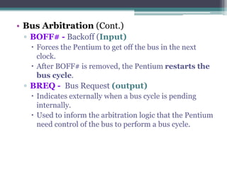 • Bus Arbitration (Cont.)
▫ BOFF# - Backoff (Input)
 Forces the Pentium to get off the bus in the next
clock.
 After BOFF# is removed, the Pentium restarts the
bus cycle.
▫ BREQ - Bus Request (output)
 Indicates externally when a bus cycle is pending
internally.
 Used to inform the arbitration logic that the Pentium
need control of the bus to perform a bus cycle.
 