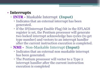 • Interrupts
▫ INTR - Maskable Interrupt (Input)
 Indicates that an external interrupt has been
generated.
 If the IF(Interrupt Enable Flag) bit in the EFLAGS
register is set, the Pentium processor will generate
two locked interrupt acknowledge bus cycles (to get
type number) and vectors to an interrupt handler
after the current instruction execution is completed.
▫ NMI - Non-Maskable Interrupt (Input)
 Indicates that an external non maskable interrupt
has been generated.
 The Pentium processor will vector to a Type 2
interrupt handler after the current instruction
execution is completed
 