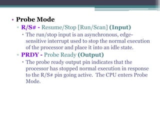 • Probe Mode
▫ R/S# - Resume/Stop [Run/Scan] (Input)
 The run/stop input is an asynchronous, edge-
sensitive interrupt used to stop the normal execution
of the processor and place it into an idle state.
▫ PRDY - Probe Ready (Output)
 The probe ready output pin indicates that the
processor has stopped normal execution in response
to the R/S# pin going active. The CPU enters Probe
Mode.
 