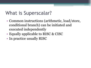 What is Superscalar?
• Common instructions (arithmetic, load/store,
conditional branch) can be initiated and
executed independently
• Equally applicable to RISC & CISC
• In practice usually RISC
 