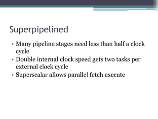 Superpipelined
• Many pipeline stages need less than half a clock
cycle
• Double internal clock speed gets two tasks per
external clock cycle
• Superscalar allows parallel fetch execute
 
