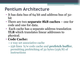 Pentium Architecture
• It has data bus of 64 bit and address bus of 32-
bit
• There are two separate 8kB caches – one for
code and one for data.
• Each cache has a separate address translation
TLB which translates linear addresses to
physical.
• Code Cache:
– 2 way set associative cache
– 256 lines b/w code cache and prefetch buffer,
permitting prefetching of 32 bytes (256/8) of
instructions
 
