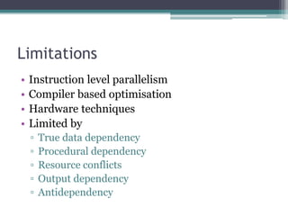 Limitations
• Instruction level parallelism
• Compiler based optimisation
• Hardware techniques
• Limited by
▫ True data dependency
▫ Procedural dependency
▫ Resource conflicts
▫ Output dependency
▫ Antidependency
 