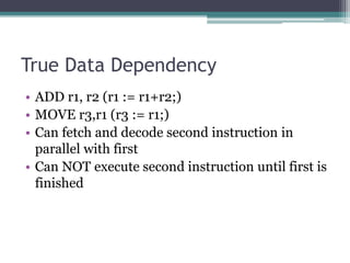 True Data Dependency
• ADD r1, r2 (r1 := r1+r2;)
• MOVE r3,r1 (r3 := r1;)
• Can fetch and decode second instruction in
parallel with first
• Can NOT execute second instruction until first is
finished
 